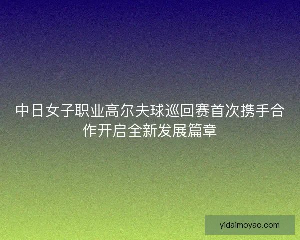中日女子职业高尔夫球巡回赛首次携手合作开启全新发展篇章