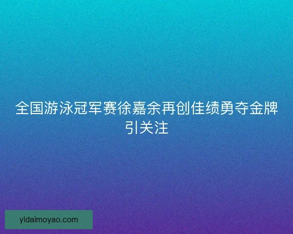 全国游泳冠军赛徐嘉余再创佳绩勇夺金牌引关注