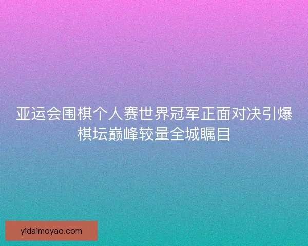 亚运会围棋个人赛世界冠军正面对决引爆棋坛巅峰较量全城瞩目