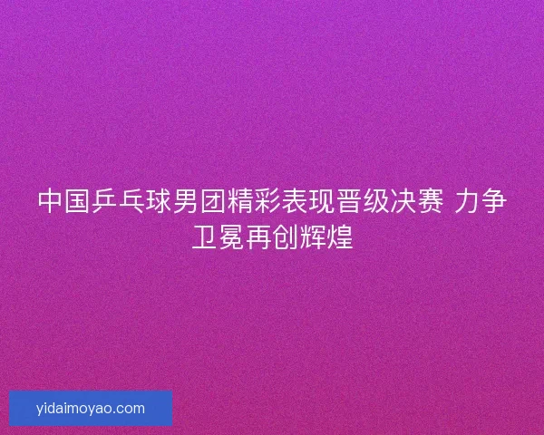中国乒乓球男团精彩表现晋级决赛 力争卫冕再创辉煌